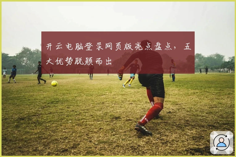 开云电脑登录网页版亮点盘点，五大优势脱颖而出