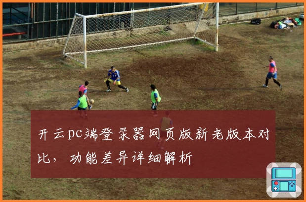 开云pc端登录器网页版新老版本对比，功能差异详细解析