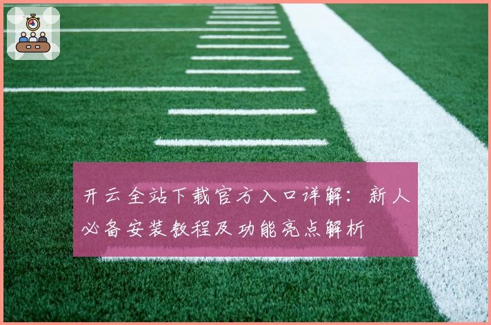 开云全站下载官方入口详解：新人必备安装教程及功能亮点解析