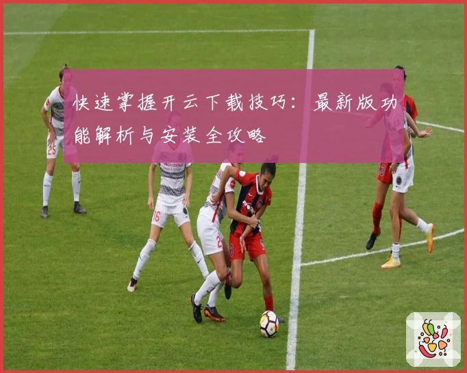 快速掌握开云下载技巧：最新版功能解析与安装全攻略