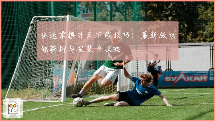 快速掌握开云下载技巧：最新版功能解析与安装全攻略