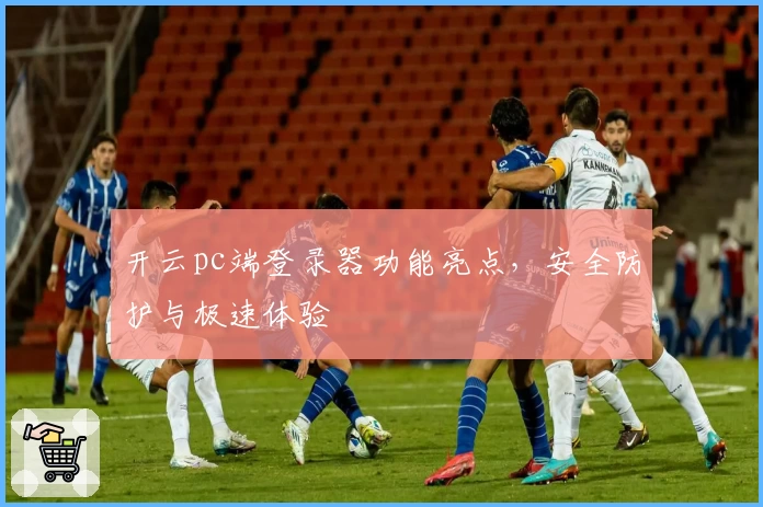 开云pc端登录器功能亮点，安全防护与极速体验