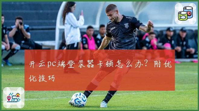 开云pc端登录器卡顿怎么办？附优化技巧