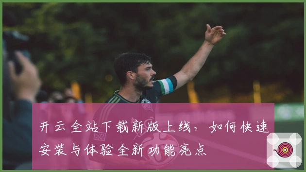 开云全站下载新版上线，如何快速安装与体验全新功能亮点
