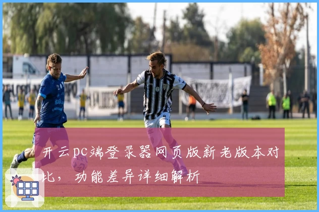 开云pc端登录器网页版新老版本对比，功能差异详细解析