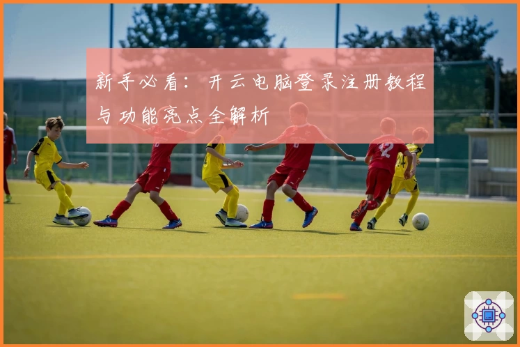 新手必看：开云电脑登录注册教程与功能亮点全解析