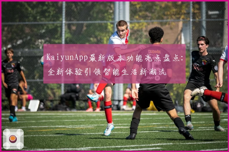 KaiyunApp最新版本功能亮点盘点：全新体验引领智能生活新潮流